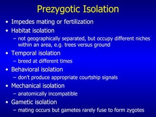 Prezygotic Isolation Impedes mating or fertilization Habitat isolation  not geographically separated, but occupy different niches within an area, e.g. trees versus ground Temporal isolation  breed at different times Behavioral isolation don’t produce appropriate courtship signals Mechanical isolation  anatomically incompatible Gametic isolation  mating occurs but gametes rarely fuse to form zygotes 