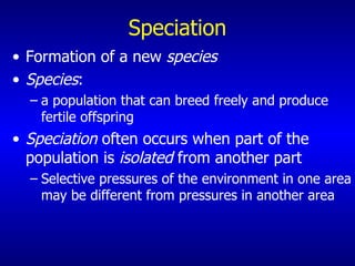 Speciation Formation of a new  species Species : a population that can breed freely and produce fertile offspring Speciation  often occurs when part of the population is  isolated  from another part Selective pressures of the environment in one area may be different from pressures in another area 