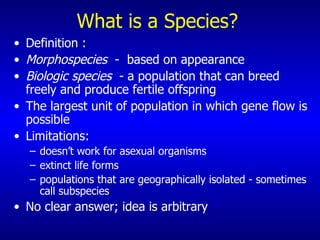 What is a Species? Definition : Morphospecies  -  based on appearance Biologic species   - a population that can breed freely and produce fertile offspring The largest unit of population in which gene flow is possible Limitations: doesn’t work for asexual organisms extinct life forms populations that are geographically isolated - sometimes call subspecies No clear answer; idea is arbitrary 