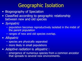 Geographic Isolation Biogeography of Speciation  Classified according to geographic relationship between new and old species Sympatric   population becomes reproductively isolated in the midst of the parent population  ranges of new and old species overlap. Allopatric   species are physically separated more likely in small populations Adaptive radiation  is  allopatric  : emergence of numerous species from a common ancestor that spreads to several new environments.   