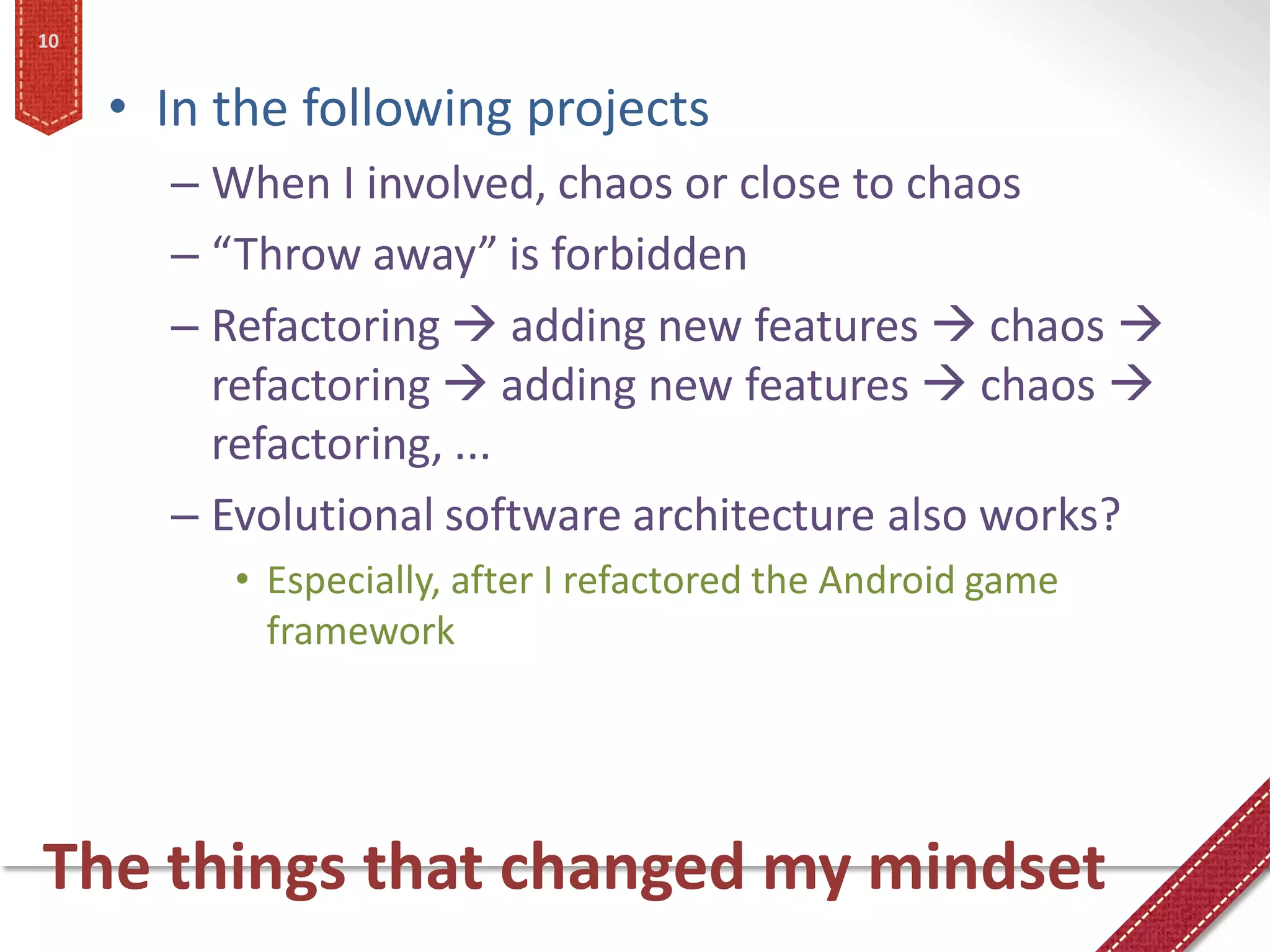 10


     • In the following projects
       – When I involved, chaos or close to chaos
       – “Throw away” is forbidden
       – Refactoring  adding new features  chaos 
         refactoring  adding new features  chaos 
         refactoring, ...
       – Evolutional software architecture also works?
          • Especially, after I refactored the Android game
            framework




The things that changed my mindset
 