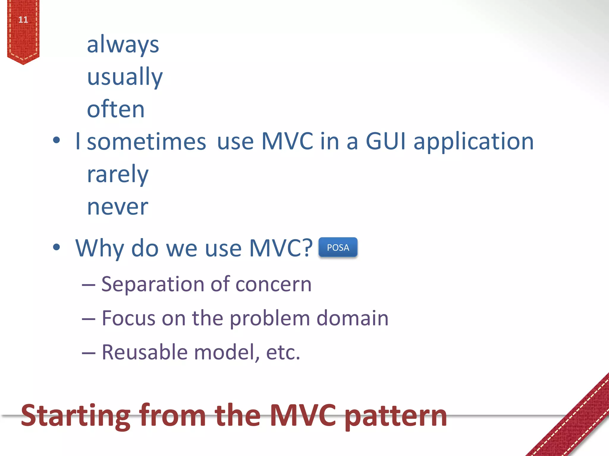 11

         always
         usually
         often
     • I sometimes use MVC in a GUI application
         rarely
         never
     • Why do we use MVC?     POSA


       – Separation of concern
       – Focus on the problem domain
       – Reusable model, etc.

Starting from the MVC pattern
 