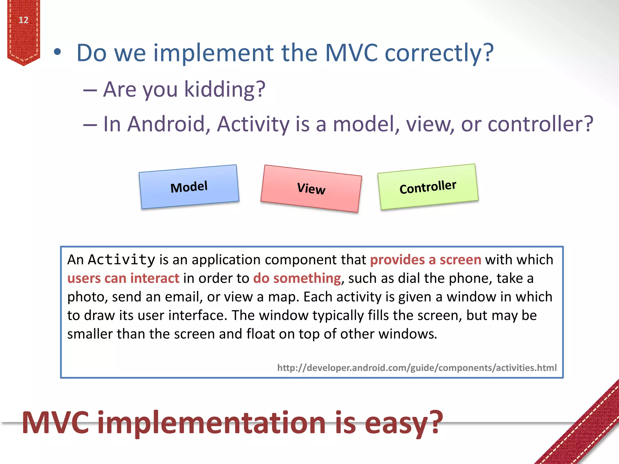 12


     • Do we implement the MVC correctly?
        – Are you kidding?
        – In Android, Activity is a model, view, or controller?




      An Activity is an application component that provides a screen with which
      users can interact in order to do something, such as dial the phone, take a
      photo, send an email, or view a map. Each activity is given a window in which
      to draw its user interface. The window typically fills the screen, but may be
      smaller than the screen and float on top of other windows.

                                       http://developer.android.com/guide/components/activities.html




MVC implementation is easy?
 