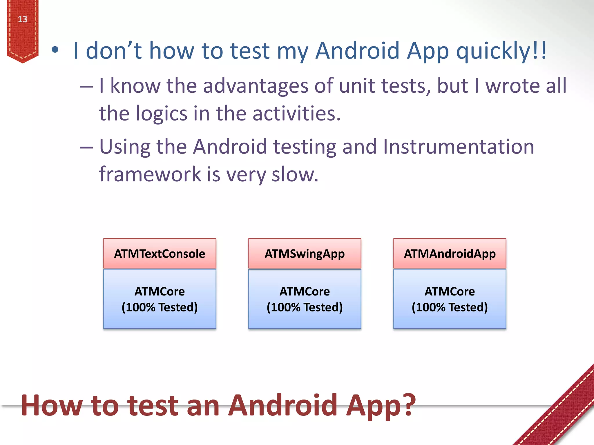 13


     • I don’t how to test my Android App quickly!!
       – I know the advantages of unit tests, but I wrote all
         the logics in the activities.
       – Using the Android testing and Instrumentation
         framework is very slow.


          ATMTextConsole   ATMSwingApp     ATMAndroidApp

             ATMCore         ATMCore          ATMCore
           (100% Tested)   (100% Tested)    (100% Tested)




How to test an Android App?
 