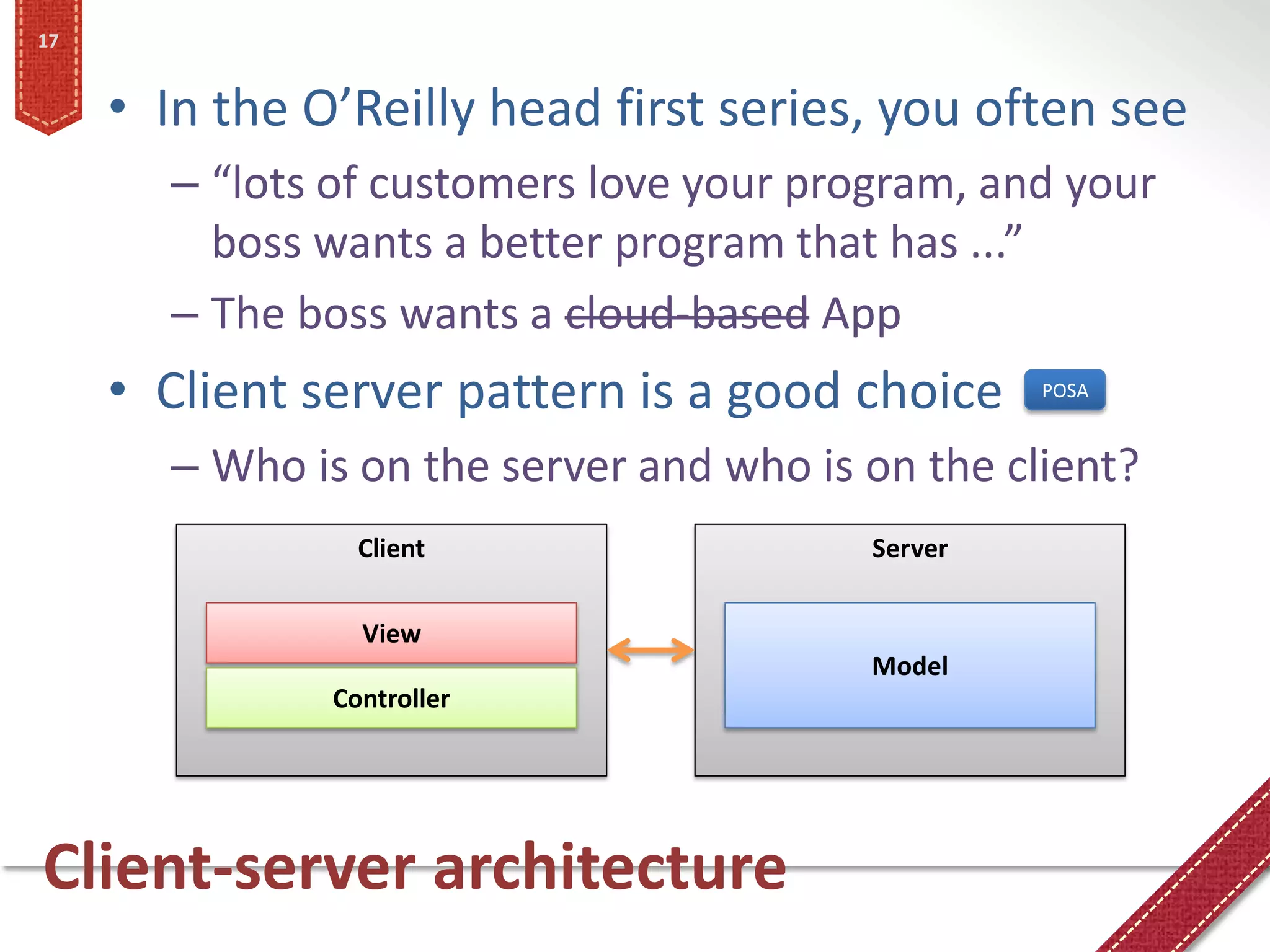 17


     • In the O’Reilly head first series, you often see
       – “lots of customers love your program, and your
         boss wants a better program that has ...”
       – The boss wants a cloud-based App
     • Client server pattern is a good choice     POSA


       – Who is on the server and who is on the client?
                 Client                  Server


                 View
                                         Model
               Controller




Client-server architecture
 