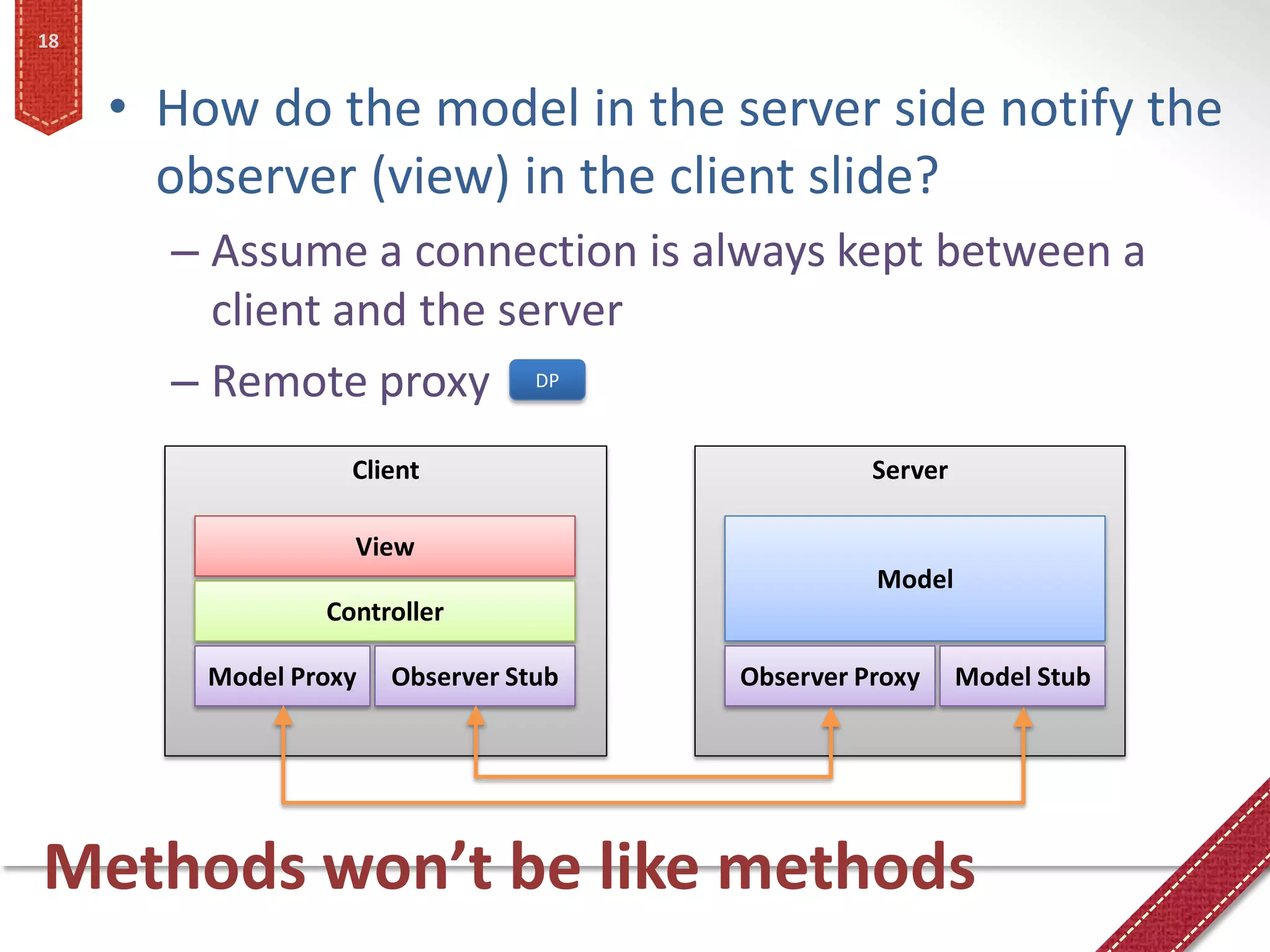18


     • How do the model in the server side notify the
       observer (view) in the client slide?
       – Assume a connection is always kept between a
         client and the server
       – Remote proxy DP
                   Client                        Server

                   View
                                                 Model
                 Controller

         Model Proxy   Observer Stub   Observer Proxy     Model Stub




Methods won’t be like methods
 