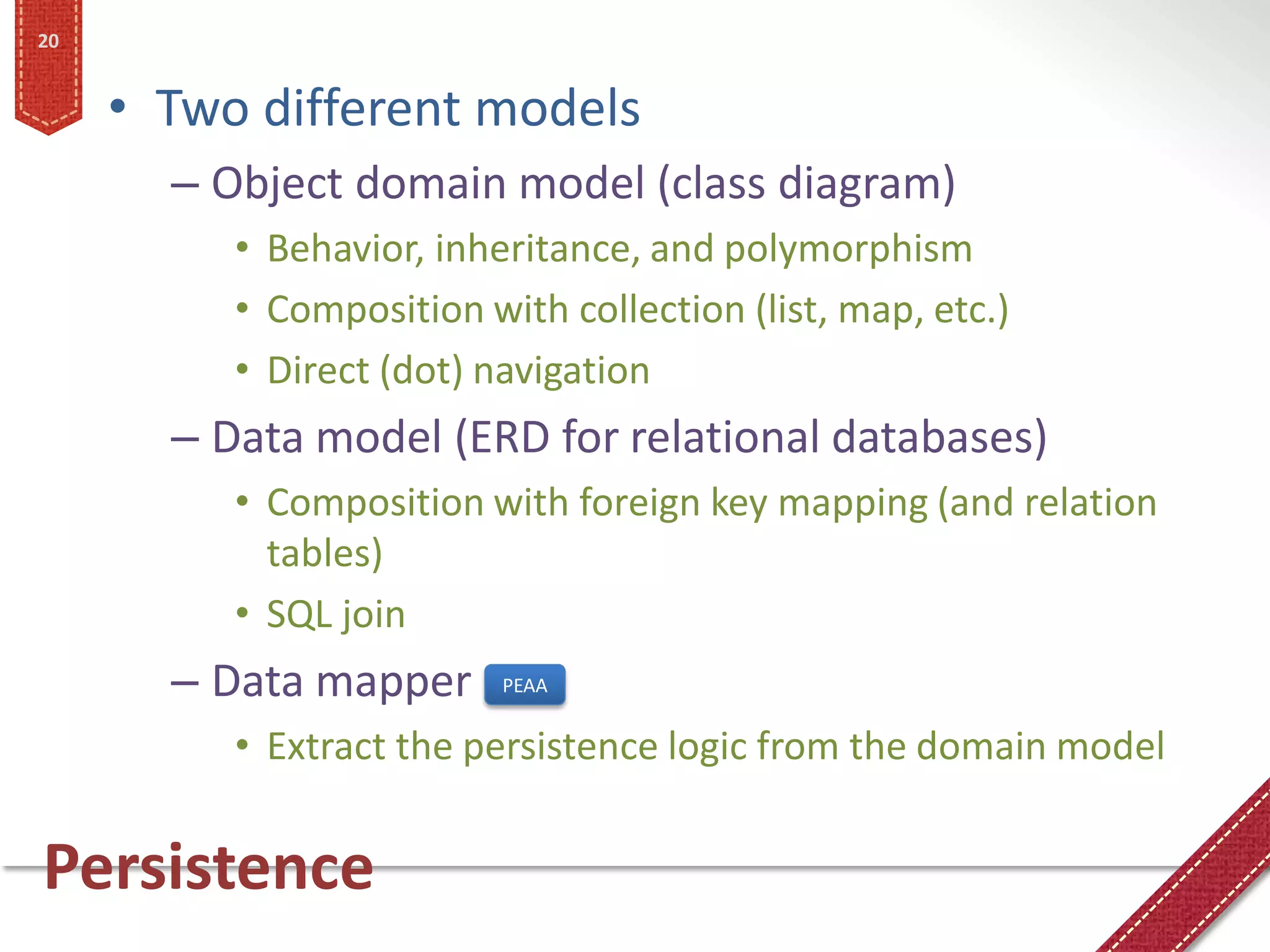 20


     • Two different models
       – Object domain model (class diagram)
          • Behavior, inheritance, and polymorphism
          • Composition with collection (list, map, etc.)
          • Direct (dot) navigation
       – Data model (ERD for relational databases)
          • Composition with foreign key mapping (and relation
            tables)
          • SQL join
       – Data mapper      PEAA


          • Extract the persistence logic from the domain model


Persistence
 