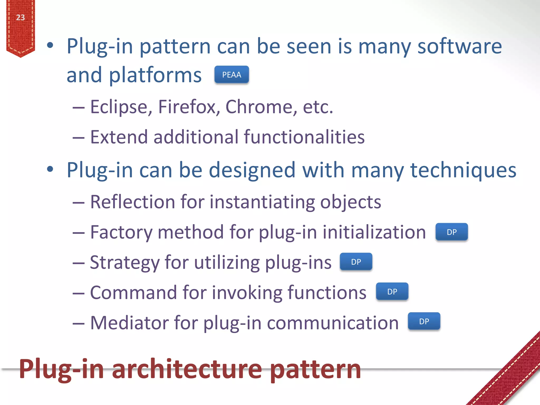 23


     • Plug-in pattern can be seen is many software
       and platforms     PEAA


       – Eclipse, Firefox, Chrome, etc.
       – Extend additional functionalities
     • Plug-in can be designed with many techniques
       – Reflection for instantiating objects
       – Factory method for plug-in initialization   DP


       – Strategy for utilizing plug-ins DP
       – Command for invoking functions DP
       – Mediator for plug-in communication DP

Plug-in architecture pattern
 