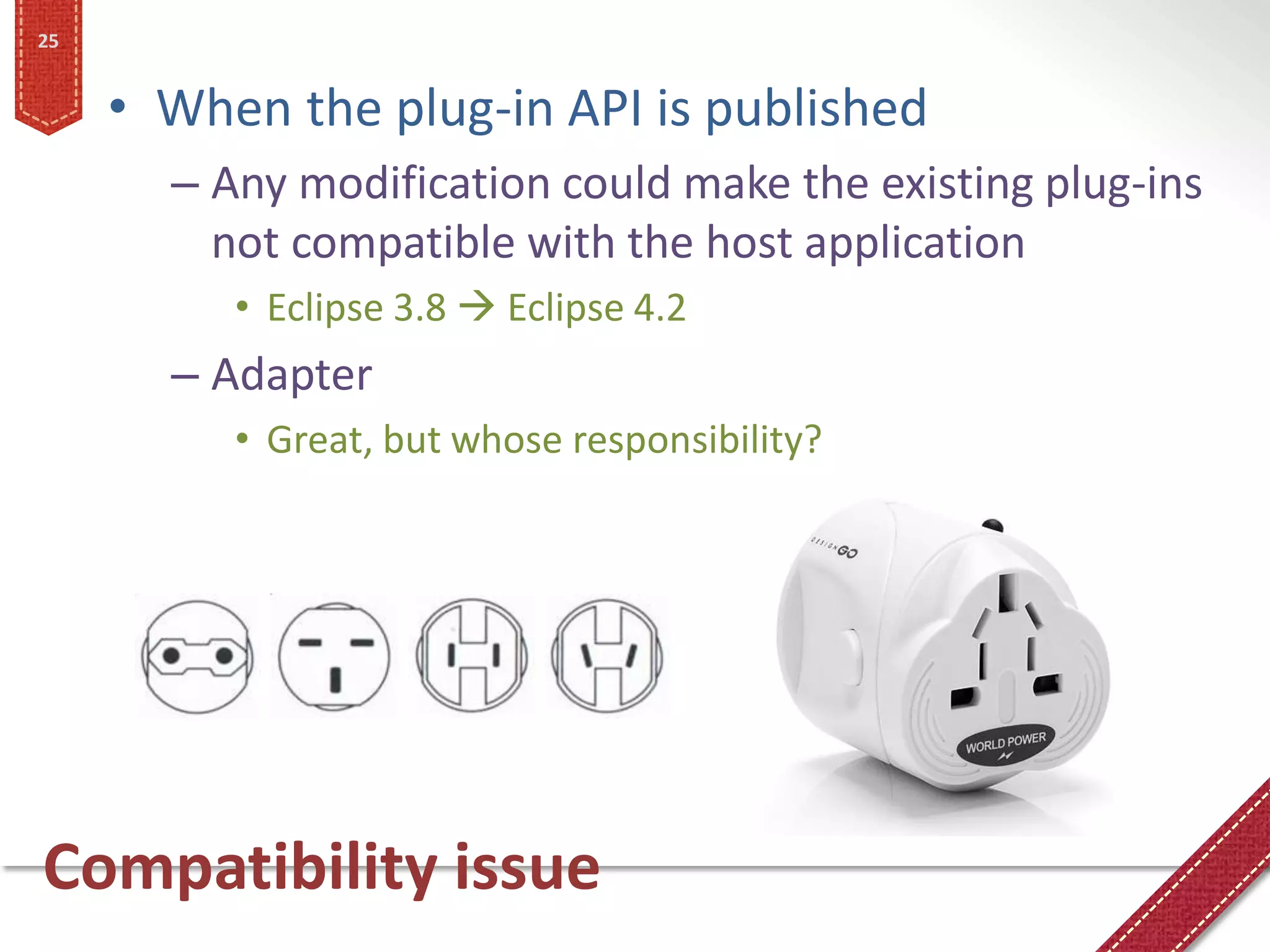 25


     • When the plug-in API is published
       – Any modification could make the existing plug-ins
         not compatible with the host application
          • Eclipse 3.8  Eclipse 4.2
       – Adapter
          • Great, but whose responsibility?




Compatibility issue
 