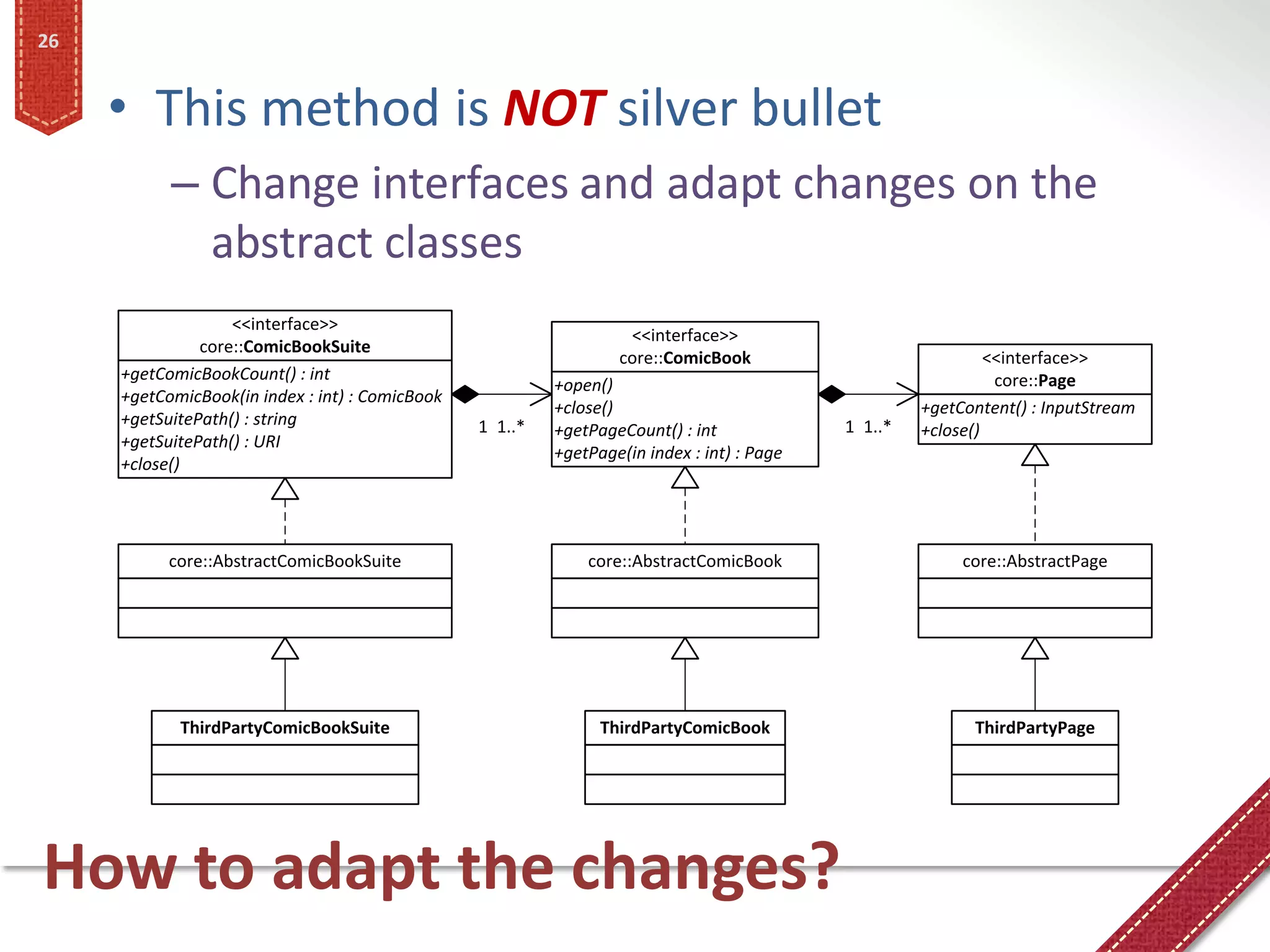 26


     • This method is NOT silver bullet
           – Change interfaces and adapt changes on the
             abstract classes
                   <<interface>>
                                                                   <<interface>>
               core::ComicBookSuite
                                                                  core::ComicBook                             <<interface>>
     +getComicBookCount() : int                                                                                core::Page
                                                          +open()
     +getComicBook(in index : int) : ComicBook
                                                          +close()                                   +getContent() : InputStream
     +getSuitePath() : string                    1 1..*                                     1 1..*
                                                          +getPageCount() : int                      +close()
     +getSuitePath() : URI
                                                          +getPage(in index : int) : Page
     +close()




           core::AbstractComicBookSuite                       core::AbstractComicBook                     core::AbstractPage




            ThirdPartyComicBookSuite                            ThirdPartyComicBook                        ThirdPartyPage




How to adapt the changes?
 
