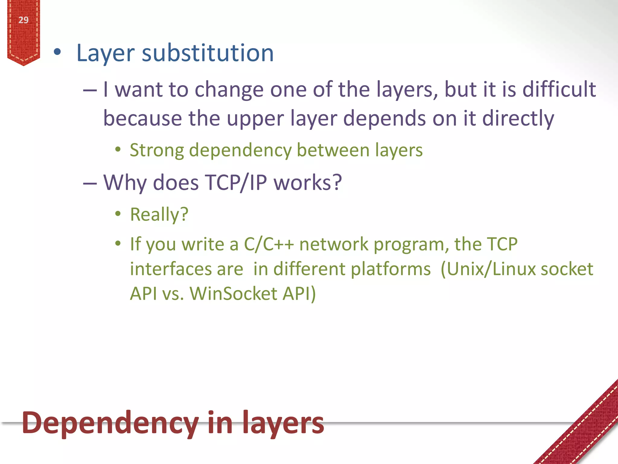 29


     • Layer substitution
       – I want to change one of the layers, but it is difficult
         because the upper layer depends on it directly
          • Strong dependency between layers
       – Why does TCP/IP works?
          • Really?
          • If you write a C/C++ network program, the TCP
            interfaces are in different platforms (Unix/Linux socket
            API vs. WinSocket API)




Dependency in layers
 