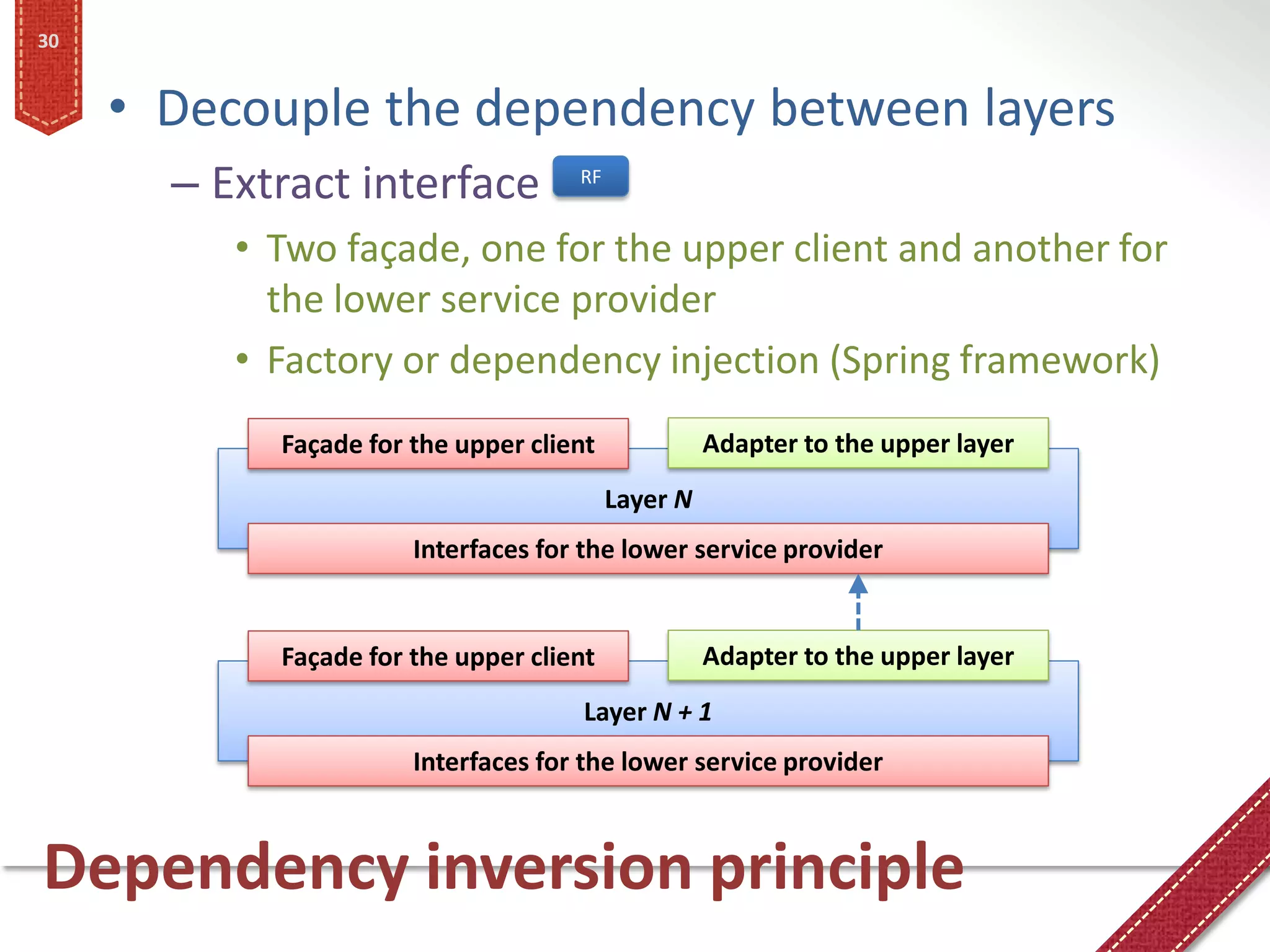 30


     • Decouple the dependency between layers
       – Extract interface           RF


          • Two façade, one for the upper client and another for
            the lower service provider
          • Factory or dependency injection (Spring framework)
            Façade for the upper client             Adapter to the upper layer
                                          Layer N
                       Interfaces for the lower service provider


            Façade for the upper client             Adapter to the upper layer
                                      Layer N + 1
                       Interfaces for the lower service provider



Dependency inversion principle
 