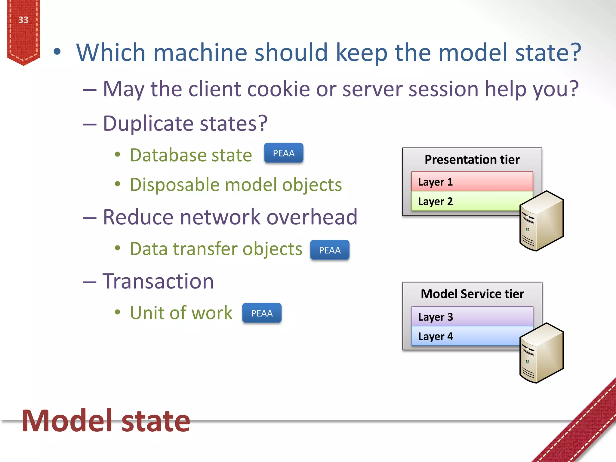 33


     • Which machine should keep the model state?
       – May the client cookie or server session help you?
       – Duplicate states?
          • Database state PEAA             Presentation tier
          • Disposable model objects       Layer 1
                                           Layer 2
       – Reduce network overhead
          • Data transfer objects   PEAA


       – Transaction                       Model Service tier
          • Unit of work   PEAA            Layer 3
                                           Layer 4




Model state
 