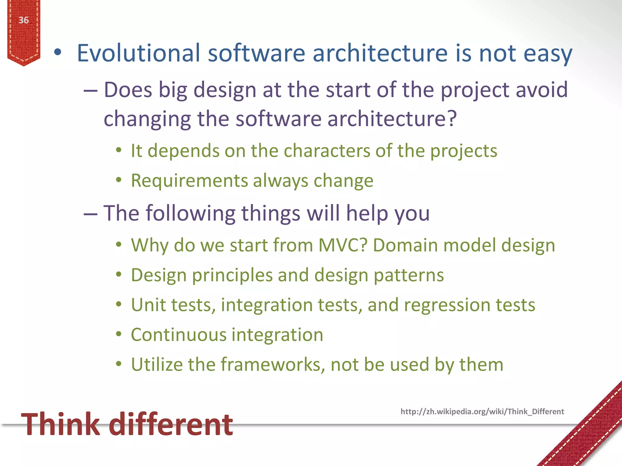 36


     • Evolutional software architecture is not easy
       – Does big design at the start of the project avoid
         changing the software architecture?
          • It depends on the characters of the projects
          • Requirements always change
       – The following things will help you
          •   Why do we start from MVC? Domain model design
          •   Design principles and design patterns
          •   Unit tests, integration tests, and regression tests
          •   Continuous integration
          •   Utilize the frameworks, not be used by them

                                              http://zh.wikipedia.org/wiki/Think_Different

Think different
 