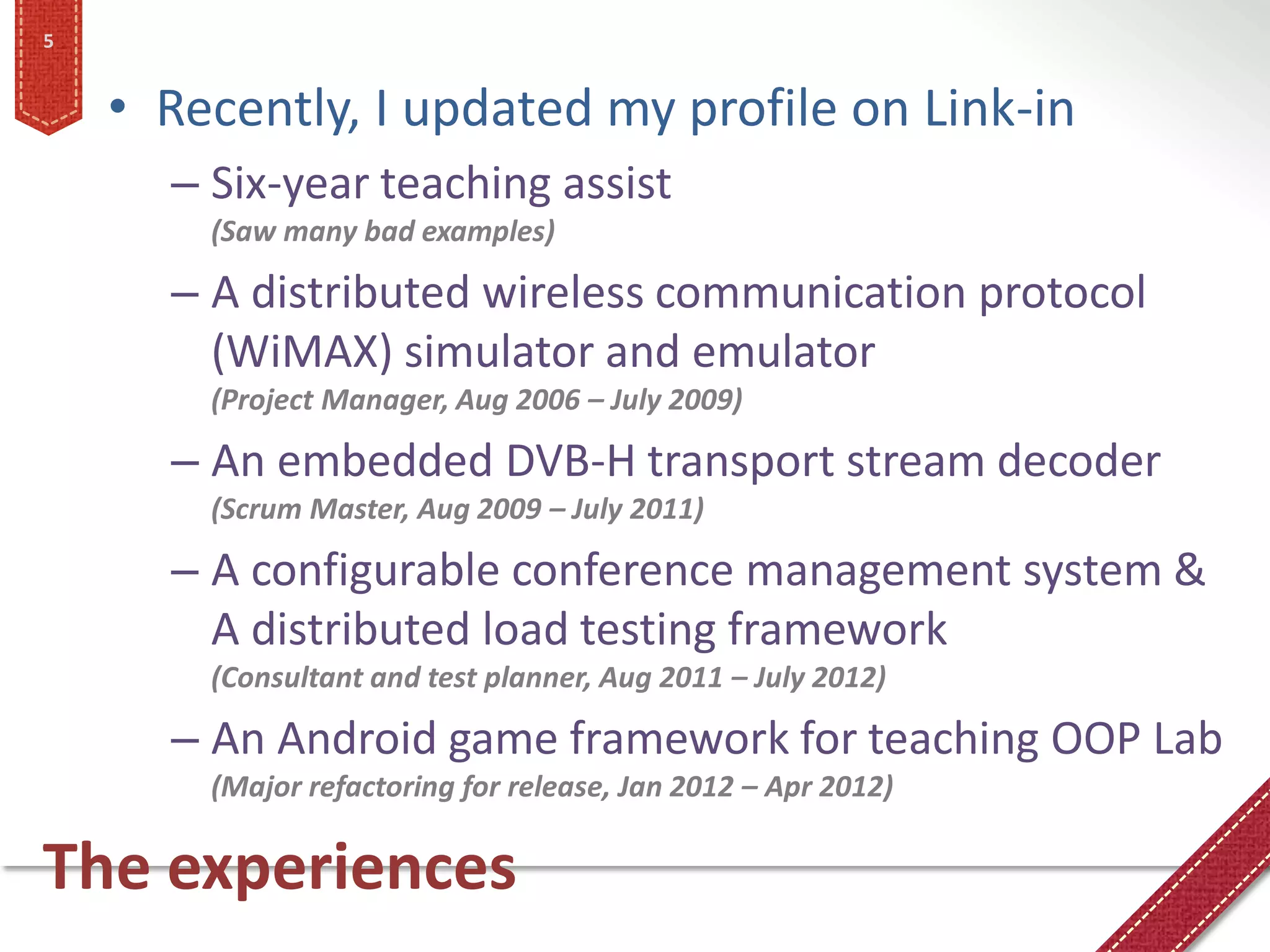 5


    • Recently, I updated my profile on Link-in
      – Six-year teaching assist
        (Saw many bad examples)

      – A distributed wireless communication protocol
        (WiMAX) simulator and emulator
        (Project Manager, Aug 2006 – July 2009)

      – An embedded DVB-H transport stream decoder
        (Scrum Master, Aug 2009 – July 2011)

      – A configurable conference management system &
        A distributed load testing framework
        (Consultant and test planner, Aug 2011 – July 2012)

      – An Android game framework for teaching OOP Lab
        (Major refactoring for release, Jan 2012 – Apr 2012)

The experiences
 