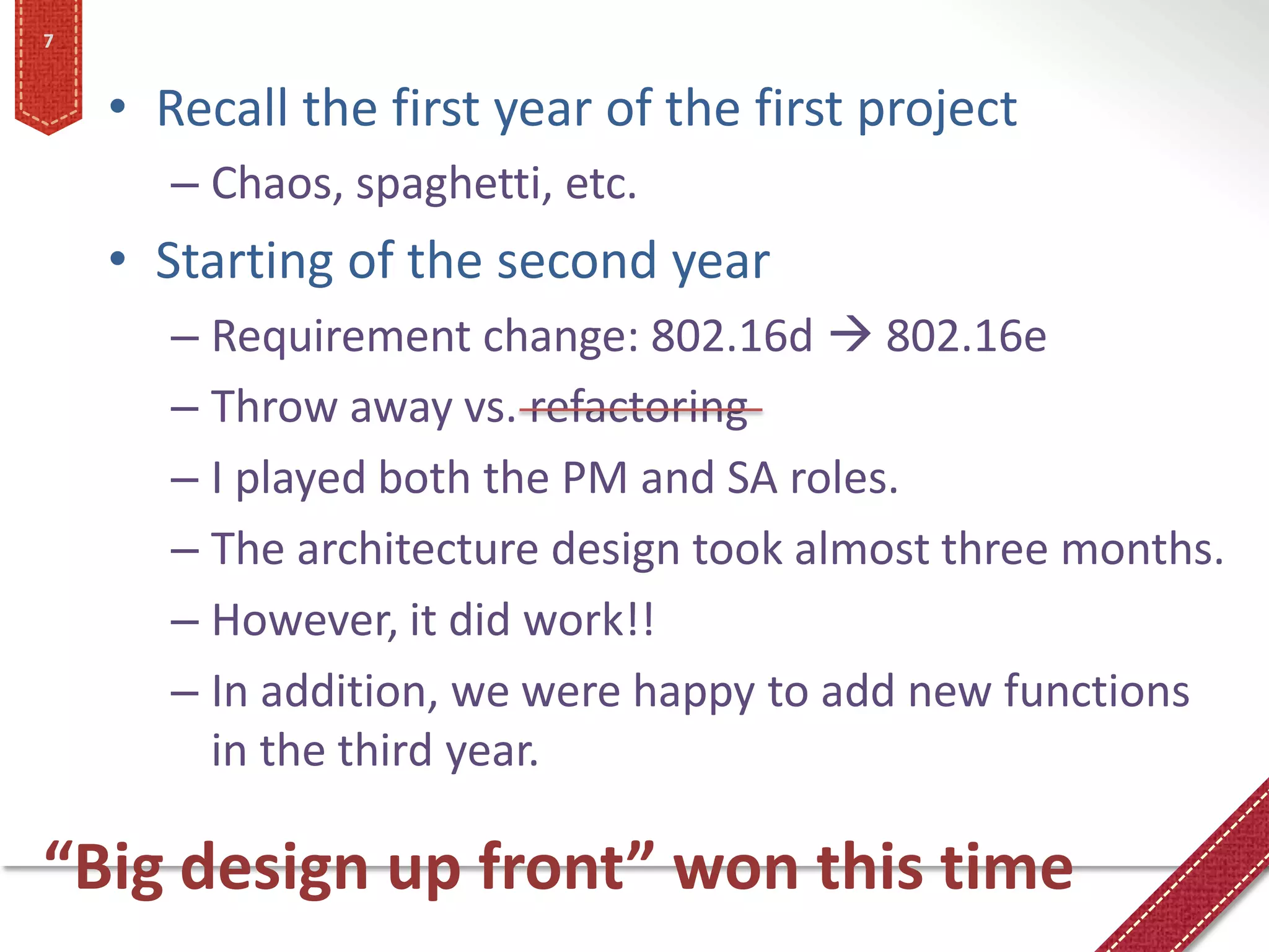 7


    • Recall the first year of the first project
       – Chaos, spaghetti, etc.
    • Starting of the second year
       – Requirement change: 802.16d  802.16e
       – Throw away vs. refactoring
       – I played both the PM and SA roles.
       – The architecture design took almost three months.
       – However, it did work!!
       – In addition, we were happy to add new functions
         in the third year.

“Big design up front” won this time
 