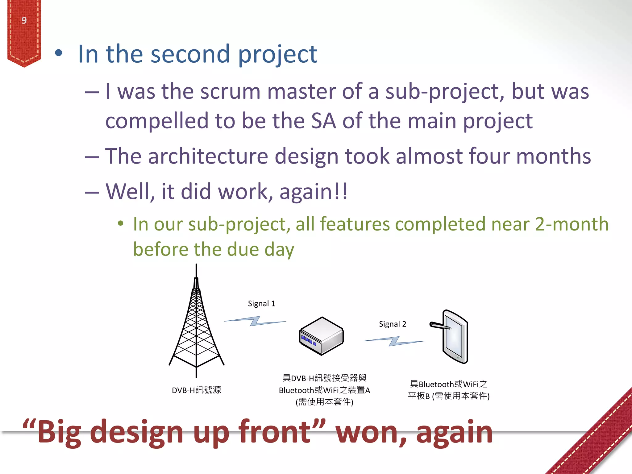 9


    • In the second project
      – I was the scrum master of a sub-project, but was
        compelled to be the SA of the main project
      – The architecture design took almost four months
      – Well, it did work, again!!
         • In our sub-project, all features completed near 2-month
           before the due day

                          Signal 1

                                                          Signal 2




                                      具DVB-H訊號接受器與
                                                                     具Bluetooth或WiFi之
               DVB-H訊號源              Bluetooth或WiFi之裝置A
                                                                     平板B (需使用本套件)
                                         (需使用本套件)



“Big design up front” won, again
 