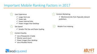 User Experience
 Larger font size
 Fewer ads
 Fewer internal links
 Fewer images than desktop
Site Speed
 Smaller File Size and faster loading
Content Marketing
 Mentions/Links from Topically relevant
publishers
Content Quality
 Use of keywords in body
 Shorter word count
 Fewer images than desktop
 Use of Bullets Points
Important Mobile Ranking Factors in 2017
Mobile First Indexing
 