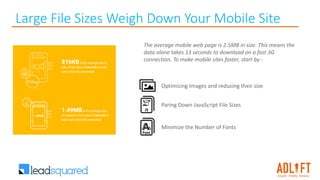 Large File Sizes Weigh Down Your Mobile Site
The average mobile web page is 2.5MB in size. This means the
data alone takes 13 seconds to download on a fast 3G
connection. To make mobile sites faster, start by -
Minimize the Number of Fonts
Optimizing Images and reducing their size
Paring Down JavaScript File Sizes
 