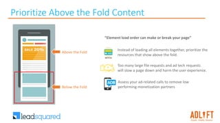 Prioritize Above the Fold Content
Above the Fold
Below the Fold
“Element load order can make or break your page”
Instead of loading all elements together, prioritize the
resources that show above the fold.
Too many large file requests and ad tech requests
will slow a page down and harm the user experience.
Assess your ad-related calls to remove low
performing monetization partners
 
