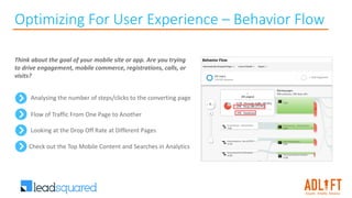 Optimizing For User Experience – Behavior Flow
Analysing the number of steps/clicks to the converting page
Think about the goal of your mobile site or app. Are you trying
to drive engagement, mobile commerce, registrations, calls, or
visits?
Flow of Traffic From One Page to Another
Looking at the Drop Off Rate at Different Pages
Check out the Top Mobile Content and Searches in Analytics
 