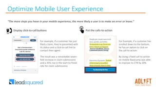 Optimize Mobile User Experience
“The more steps you have in your mobile experience, the more likely a user is to make an error or leave.”
For example, if a customer has just
filed a claim, they're presented with
its status and a click-to-call link to
contact their agent.
The result was a remarkable seven-
fold increase in claim submissions
and a 35% rise in the start-to-finish
rate for claim submissions
Display click-to-call buttons Put the calls-to-action
For Example, if a customer has
scrolled down to the bottom,
he has an option to click on
the call-to-action.
By Using a fixed call-to-action
on mobile Basecamp was able
to improve its CTR by 20%
 