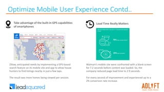 Optimize Mobile User Experience Contd..
Take advantage of the built-in GPS capabilities
of smartphones
Zillow, anticipated needs by implementing a GPS-based
search feature on its mobile site and app to allow house
hunters to find listings nearby in just a few taps.
The result was more homes being viewed per session.
Load Time Really Matters
Walmart’s mobile site were confronted with a blank screen
for 7.2 seconds before content was loaded. So, the
company reduced page load time to 2.9 seconds.
For every second of improvement and experienced up to a
2% conversion rate increase.
 
