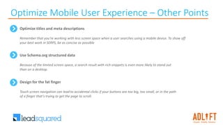Optimize Mobile User Experience – Other Points
Use Schema.org structured data
Because of the limited screen space, a search result with rich snippets is even more likely to stand out
than on a desktop.
Optimize titles and meta descriptions
Remember that you're working with less screen space when a user searches using a mobile device. To show off
your best work in SERPS, be as concise as possible
Design for the fat finger
Touch screen navigation can lead to accidental clicks if your buttons are too big, too small, or in the path
of a finger that's trying to get the page to scroll.
 