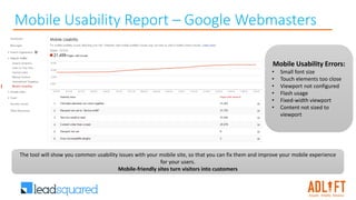 Mobile Usability Report – Google Webmasters
Mobile Usability Errors:
• Small font size
• Touch elements too close
• Viewport not configured
• Flash usage
• Fixed-width viewport
• Content not sized to
viewport
The tool will show you common usability issues with your mobile site, so that you can fix them and improve your mobile experience
for your users.
Mobile-friendly sites turn visitors into customers
 