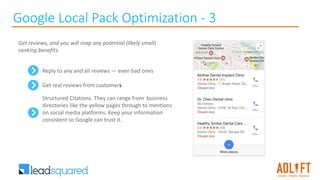 Google Local Pack Optimization - 3
Reply to any and all reviews — even bad ones
Get real reviews from customers
Structured Citations. They can range from business
directories like the yellow pages through to mentions
on social media platforms. Keep your information
consistent so Google can trust it.
Get reviews, and you will reap any potential (likely small)
ranking benefits.
 