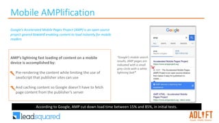 Mobile AMPlification
“Google’s mobile search
results, AMP pages are
indicated with a small
grey circle with a white
lightning bolt”
Google’s Accelerated Mobile Pages Project (AMP) is an open source
project geared toward enabling content to load instantly for mobile
readers
AMP’s lightning fast loading of content on a mobile
device is accomplished by:
• Pre-rendering the content while limiting the use of
JavaScript that publisher sites can use
• And caching content so Google doesn’t have to fetch
page content from the publisher’s server
According to Google, AMP cut down load time between 15% and 85%, in initial tests.
 