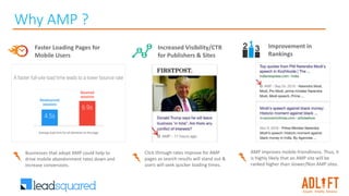 Why AMP ?
Faster Loading Pages for
Mobile Users
Increased Visibility/CTR
for Publishers & Sites
Improvement in
Rankings
AMP improves mobile friendliness. Thus, it
is highly likely that an AMP site will be
ranked higher than slower/Non AMP sites.
Click through rates improve for AMP
pages as search results will stand out &
users will seek quicker loading times.
Businesses that adopt AMP could help to
drive mobile abandonment rates down and
increase conversions.
 