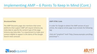 Implementing AMP – 6 Points To Keep In Mind (Cont.)
AMP HTML Code
In order for Google to detect the AMP version of your
article, the original article page must include the following
tag:
<link rel="amphtml" href="http://www.example.com/blog-
post/amp/">
Structured Data
The AMP Discovery page also mentions that some
platforms that support AMP will require Schema.org
meta data to specify the content type of the page.
Schema.org meta data “is a requirement to make your
content eligible to appear in the demo of the Google
Search news carousel.
 