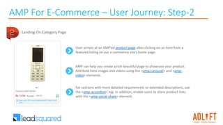 AMP For E-Commerce – User Journey: Step-2
Landing On Category Page
User arrives at an AMP’ed product page after clicking on an item from a
featured listing on our e-commerce site’s home page.
AMP can help you create a rich beautiful page to showcase your product.
Add bold hero images and videos using the <amp-carousel> and <amp-
video> elements.
For sections with more detailed requirements or extended descriptions, use
the <amp-accordion> tag. In addition, enable users to share product links
with the <amp-social-share> element.
 