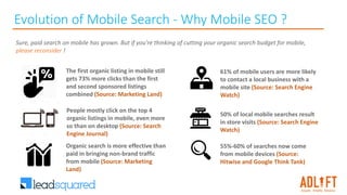 Evolution of Mobile Search - Why Mobile SEO ?
The first organic listing in mobile still
gets 73% more clicks than the first
and second sponsored listings
combined (Source: Marketing Land)
Sure, paid search on mobile has grown. But if you're thinking of cutting your organic search budget for mobile,
please reconsider !
People mostly click on the top 4
organic listings in mobile, even more
so than on desktop (Source: Search
Engine Journal)
Organic search is more effective than
paid in bringing non-brand traffic
from mobile (Source: Marketing
Land)
61% of mobile users are more likely
to contact a local business with a
mobile site (Source: Search Engine
Watch)
50% of local mobile searches result
in store visits (Source: Search Engine
Watch)
55%-60% of searches now come
from mobile devices (Source:
Hitwise and Google Think Tank)
 