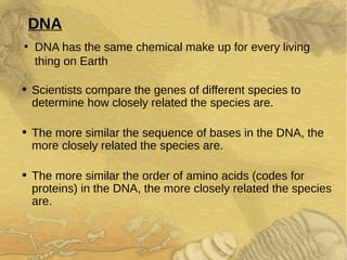 DNA
●
DNA has the same chemical make up for every living
thing on Earth
• Scientists compare the genes of different species to
determine how closely related the species are.
• The more similar the sequence of bases in the DNA, the
more closely related the species are.
• The more similar the order of amino acids (codes for
proteins) in the DNA, the more closely related the species
are.
 