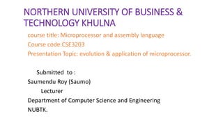 NORTHERN UNIVERSITY OF BUSINESS &
TECHNOLOGY KHULNA
course title: Microprocessor and assembly language
Course code:CSE3203
Presentation Topic: evolution & application of microprocessor.
Submitted to :
Saumendu Roy (Saumo)
Lecturer
Department of Computer Science and Engineering
NUBTK.
 