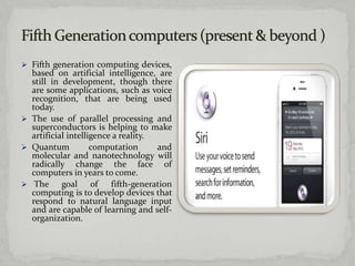  Fifth generation computing devices,
  based on artificial intelligence, are
  still in development, though there
  are some applications, such as voice
  recognition, that are being used
  today.
 The use of parallel processing and
  superconductors is helping to make
  artificial intelligence a reality.
 Quantum           computation      and
  molecular and nanotechnology will
  radically change the face of
  computers in years to come.
 The      goal of fifth-generation
  computing is to develop devices that
  respond to natural language input
  and are capable of learning and self-
  organization.
 