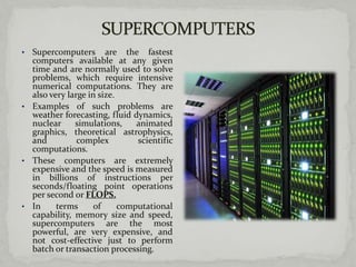 • Supercomputers are the fastest
  computers available at any given
  time and are normally used to solve
  problems, which require intensive
  numerical computations. They are
  also very large in size.
• Examples of such problems are
  weather forecasting, fluid dynamics,
  nuclear     simulations,     animated
  graphics, theoretical astrophysics,
  and          complex         scientific
  computations.
• These computers are extremely
  expensive and the speed is measured
  in billions of instructions per
  seconds/floating point operations
  per second or FLOPS.
• In     terms      of     computational
  capability, memory size and speed,
  supercomputers are the most
  powerful, are very expensive, and
  not cost-effective just to perform
  batch or transaction processing.
 