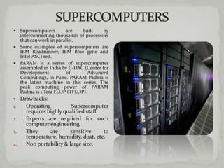   Supercomputers       are     built   by
   interconnecting thousands of processors
   that can work in parallel.
 Some examples of supercomputers are
   IBM Roadrunner, IBM Blue gene and
   Intel ASCI red.
 PARAM is a series of supercomputer
   assembled in India by C-DAC (Center for
   Development           of       Advanced
   Computing), in Pune. PARAM Padma is
   the latest machine in this series. The
   peak computing power of PARAM
   Padma is 1 Tera FLOP (TFLOP).
• Drawbacks:
1.    Operating             Supercomputer
     requires highly qualified staff.
2.   Experts are required for such
     computer engineering.
3.   They      are     sensitive      to
     temperature, humidity, dust, etc.
4.   Non portability & large size.
 