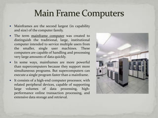    Mainframes are the second largest (in capability
    and size) of the computer family.
   The term mainframe computer was created to
    distinguish the traditional, large, institutional
    computer intended to service multiple users from
    the smaller, single user machines. These
    computers are capable of handling and processing
    very large amounts of data quickly.
   In some ways, mainframes are more powerful
    than supercomputers because they support more
    simultaneous programs. But supercomputers can
    execute a single program faster than a mainframe.
   It consists of a high-end computer processor, with
    related peripheral devices, capable of supporting
    large volumes of data processing, high-
    performance online transaction processing, and
    extensive data storage and retrieval.
 