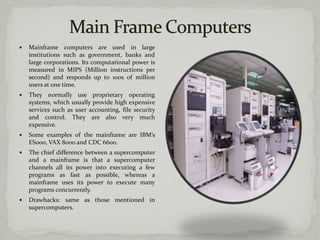    Mainframe computers are used in large
    institutions such as government, banks and
    large corporations. Its computational power is
    measured in MIPS (Million instructions per
    second) and responds up to 100s of million
    users at one time.
   They normally use proprietary operating
    systems, which usually provide high expensive
    services such as user accounting, file security
    and control. They are also very much
    expensive.
   Some examples of the mainframe are IBM’s
    ES000, VAX 8000 and CDC 6600.
   The chief difference between a supercomputer
    and a mainframe is that a supercomputer
    channels all its power into executing a few
    programs as fast as possible, whereas a
    mainframe uses its power to execute many
    programs concurrently.
   Drawbacks: same as those mentioned in
    supercomputers.
 