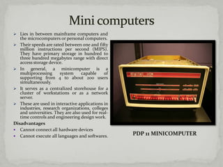  Lies in between mainframe computers and
   the microcomputers or personal computers.
 Their speeds are rated between one and fifty
   million instructions per second (MIPS).
   They have primary storage in hundred to
   three hundred megabytes range with direct
   access storage device.
 In     general, a minicomputer is a
   multiprocessing     system      capable     of
   supporting from 4 to about 200 users
   simultaneously.
 It serves as a centralized storehouse for a
   cluster of workstations or as a network
   server.
 These are used in interactive applications in
   industries, research organizations, colleges
   and universities. They are also used for real-
   time controls and engineering design work.
Disadvantages
 Cannot connect all hardware devices
 Cannot execute all languages and softwares.
 