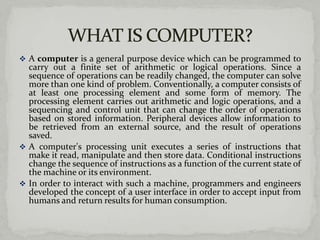  A computer is a general purpose device which can be programmed to
  carry out a finite set of arithmetic or logical operations. Since a
  sequence of operations can be readily changed, the computer can solve
  more than one kind of problem. Conventionally, a computer consists of
  at least one processing element and some form of memory. The
  processing element carries out arithmetic and logic operations, and a
  sequencing and control unit that can change the order of operations
  based on stored information. Peripheral devices allow information to
  be retrieved from an external source, and the result of operations
  saved.
 A computer's processing unit executes a series of instructions that
  make it read, manipulate and then store data. Conditional instructions
  change the sequence of instructions as a function of the current state of
  the machine or its environment.
 In order to interact with such a machine, programmers and engineers
  developed the concept of a user interface in order to accept input from
  humans and return results for human consumption.
 