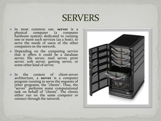  In most common use,          server is a
  physical    computer      (a    computer
  hardware system) dedicated to running
  one or more such services (as a host), to
  serve the needs of users of the other
  computers on the network.
 Depending on the computing service
  that it offers it could be a database
  server, file server, mail server, print
  server, web server, gaming server, or
  some other kind of server.

 In     the context of        client-server
   architecture, a server is a computer
   program running to serve the requests of
   other programs, the "clients". Thus, the
   "server" performs some computational
   task on behalf of "clients". The clients
   either run on the same computer or
   connect through the network.
 