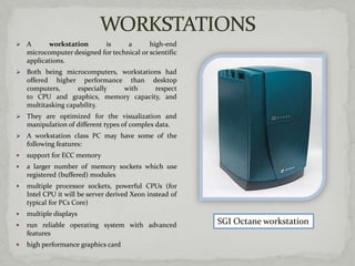    A      workstation      is      a       high-end
    microcomputer designed for technical or scientific
    applications.
   Both being microcomputers, workstations had
    offered higher performance than desktop
    computers,      especially with      respect
    to CPU and graphics, memory capacity, and
    multitasking capability.
   They are optimized for the visualization and
    manipulation of different types of complex data.
   A workstation class PC may have some of the
    following features:
   support for ECC memory
   a larger number of memory sockets which use
    registered (buffered) modules
   multiple processor sockets, powerful CPUs (for
    Intel CPU it will be server derived Xeon instead of
    typical for PCs Core)
   multiple displays
   run reliable operating system with advanced           SGI Octane workstation
    features
   high performance graphics card
 