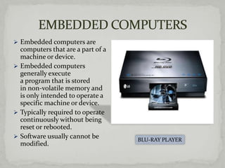  Embedded computers are
  computers that are a part of a
  machine or device.
 Embedded computers
  generally execute
  a program that is stored
  in non-volatile memory and
  is only intended to operate a
  specific machine or device.
 Typically required to operate
  continuously without being
  reset or rebooted.
 Software usually cannot be
                                   BLU-RAY PLAYER
  modified.
 