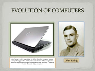 Alan Turing is widely regarded as the father of modern computer science.
 In 1936 Turing provided an influential formalisation of the concept of the   Alan Turing
algorithm and computation with the Turing machine, providing a blueprint
                    for the electronic digital computer.
 