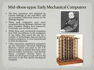  The first computers were designed by
  Charles Babbage in the mid-1800s, and
  are sometimes collectively known as the
  Babbage Engines.
 These early computers were never
  completed during Babbage’s lifetime, but
  their complete designs were preserved.
  Eventually, one was built in 2002.
 While these early mechanical computers
  bore little resemblance to the computers
  in use today, they paved the way for a
  number of technologies that are used by
  modern computers, or were instrumental
  in their development.
 Other important mechanical computers
  are the Automatic Electrical Tabulating
  Machine—which was used in the U.S.
  Census of 1890 to handle data from more
  than 62 million Americans—and the first
  binary computer: Konrad Zuse’s Z1,
  which was developed in 1938 and was the
  precursor to the first electro-mechanical
  computer.
 
