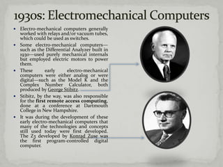    Electro-mechanical computers generally
    worked with relays and/or vacuum tubes,
    which could be used as switches.
   Some electro-mechanical computers—
    such as the Differential Analyzer built in
    1930—used purely mechanical internals
    but employed electric motors to power
    them.
   These        early    electro-mechanical
    computers were either analog or were
    digital—such as the Model K and the
    Complex Number Calculator, both
    produced by George Stibitz.
   Stibitz, by the way, was also responsible
    for the first remote access computing,
    done at a conference at Dartmouth
    College in New Hampshire.
   It was during the development of these
    early electro-mechanical computers that
    many of the technologies and concepts
    still used today were first developed.
    The Z3 developed by Konrad Zuse was
    the first program-controlled digital
    computer.
 